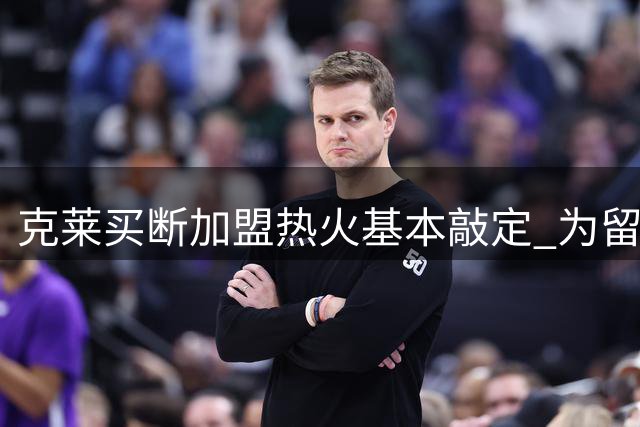 克莱买断加盟热火基本敲定 为留薪资空间放弃比尔德罗赞