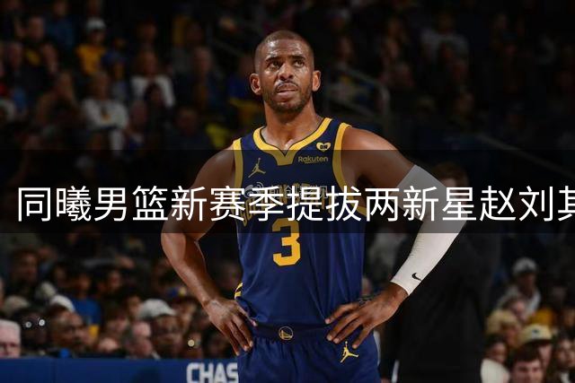 同曦男篮新赛季提拔两新星赵刘其政祝子轩入选一队