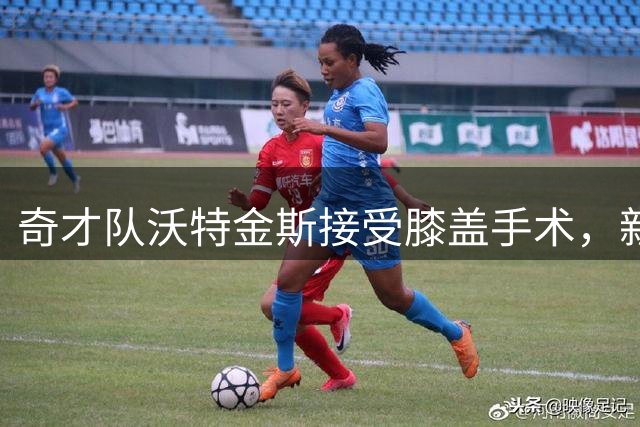 奇才队沃特金斯接受膝盖手术，新赛季或将长期缺阵