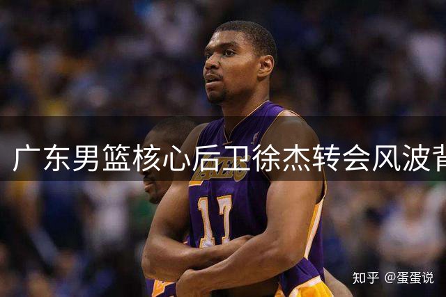 广东男篮核心后卫徐杰转会风波背后：商业博弈与球队格局重塑