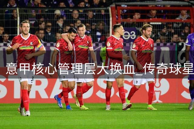 意甲核心管理层大换血 传奇球星掌舵重振意大利足球