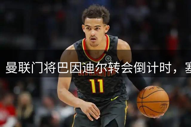 曼联门将巴因迪尔转会倒计时，塞尔塔或将敲定最终协议