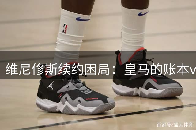 维尼修斯续约困局：皇马的账本vs球员的野心足球圈最近最有看头的不是欧冠半决赛，而是马德里的一家医院隔壁——更衣室