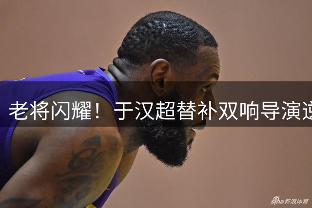 老将闪耀！于汉超替补双响导演逆转 荣膺中超月度MVP