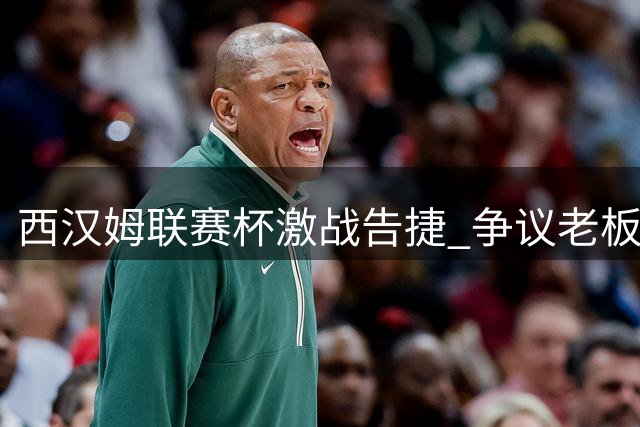 西汉姆联赛杯激战告捷 争议老板现身引场外热议