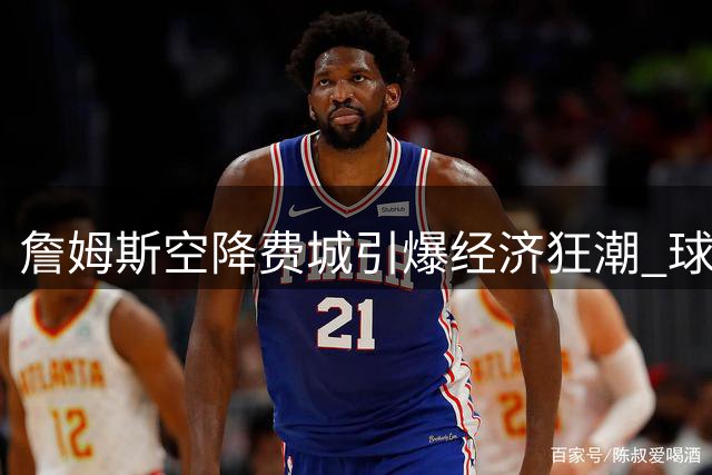 詹姆斯空降费城引爆经济狂潮 球衣秒罄票价翻五倍创纪录