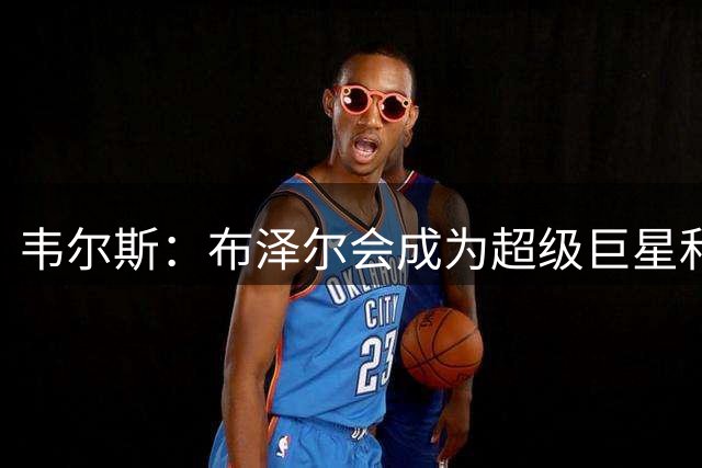 韦尔斯：布泽尔会成为超级巨星&他无所不能 非常期待和他一起打球