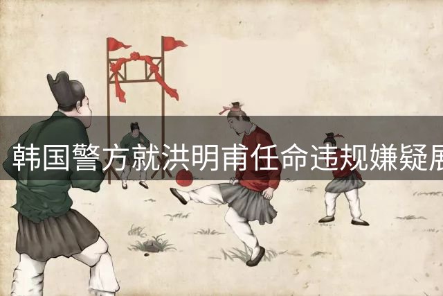 韩国警方就洪明甫任命违规嫌疑展开深入调查