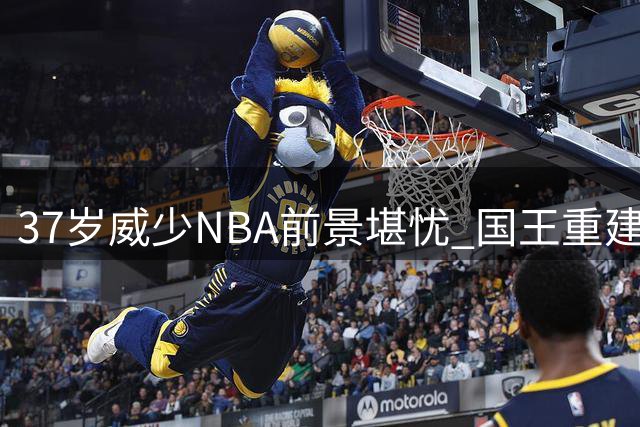 37岁威少NBA前景堪忧 国王重建计划彻底关闭回归大门