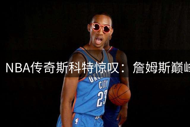 NBA传奇斯科特惊叹：詹姆斯巅峰续航能力颠覆篮球认知